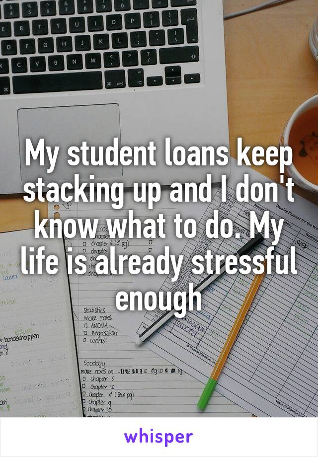 My student loans keep stacking up and I don't know what to do. My life is already stressful enough