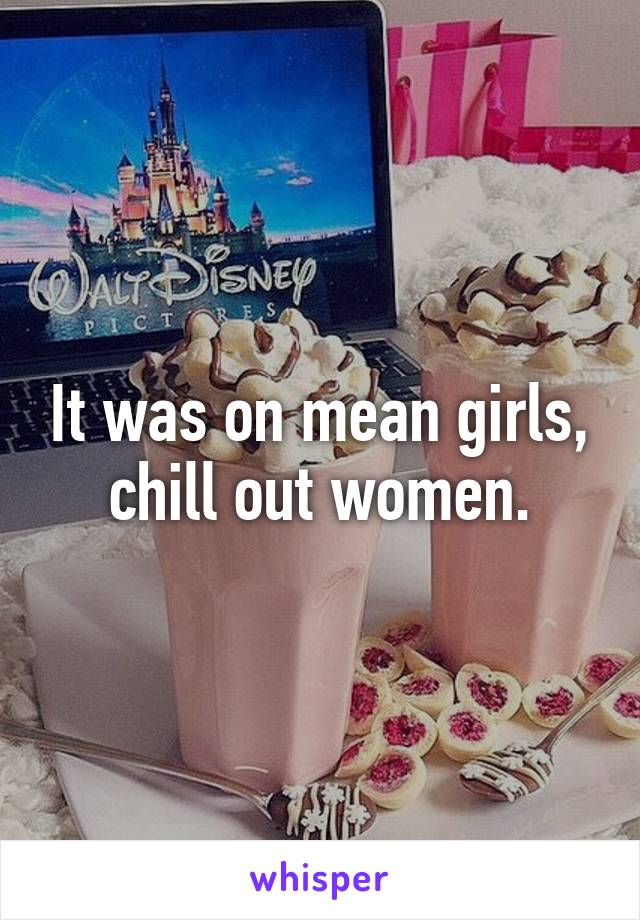 It was on mean girls, chill out women.