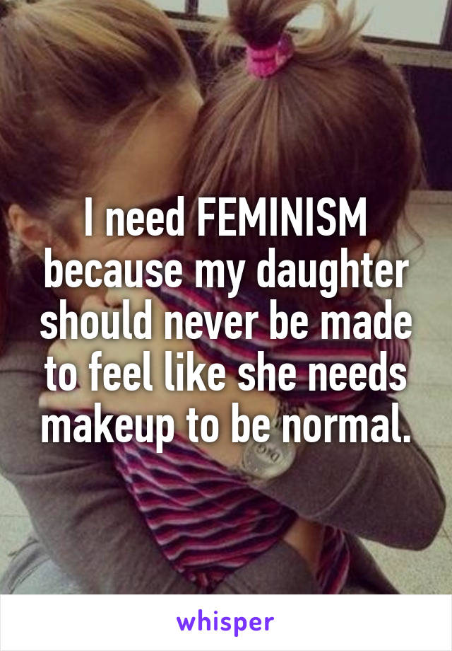 I need FEMINISM because my daughter should never be made to feel like she needs makeup to be normal.