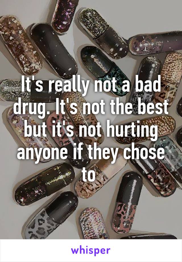 It's really not a bad drug. It's not the best but it's not hurting anyone if they chose to 