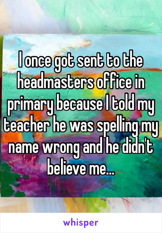 I once got sent to the headmasters office in primary because I told my teacher he was spelling my name wrong and he didn't believe me...