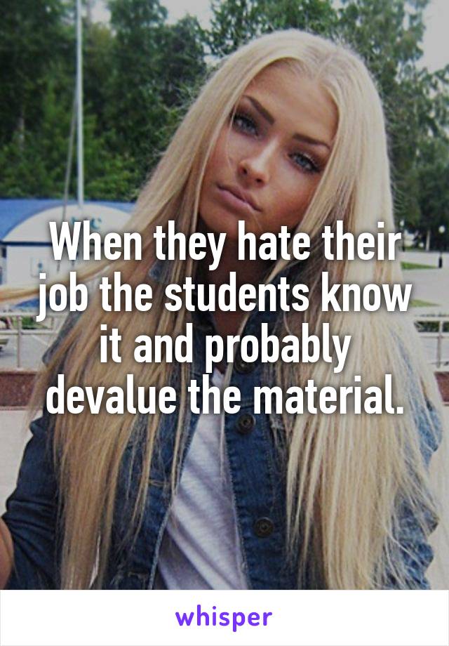 When they hate their job the students know it and probably devalue the material.