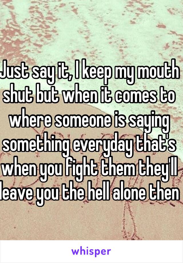 Just say it, I keep my mouth shut but when it comes to where someone is saying something everyday that's when you fight them they'll leave you the hell alone then