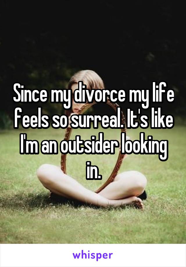 Since my divorce my life feels so surreal. It's like I'm an outsider looking in.