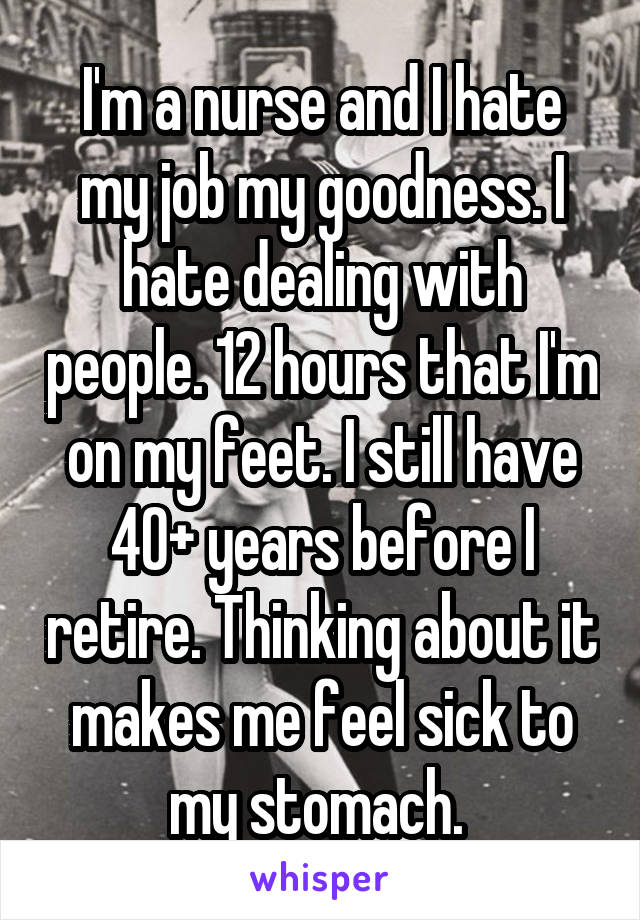 I'm a nurse and I hate my job my goodness. I hate dealing with people. 12 hours that I'm on my feet. I still have 40+ years before I retire. Thinking about it makes me feel sick to my stomach. 