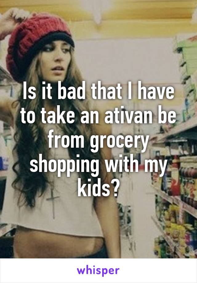 Is it bad that I have to take an ativan be from grocery shopping with my kids?