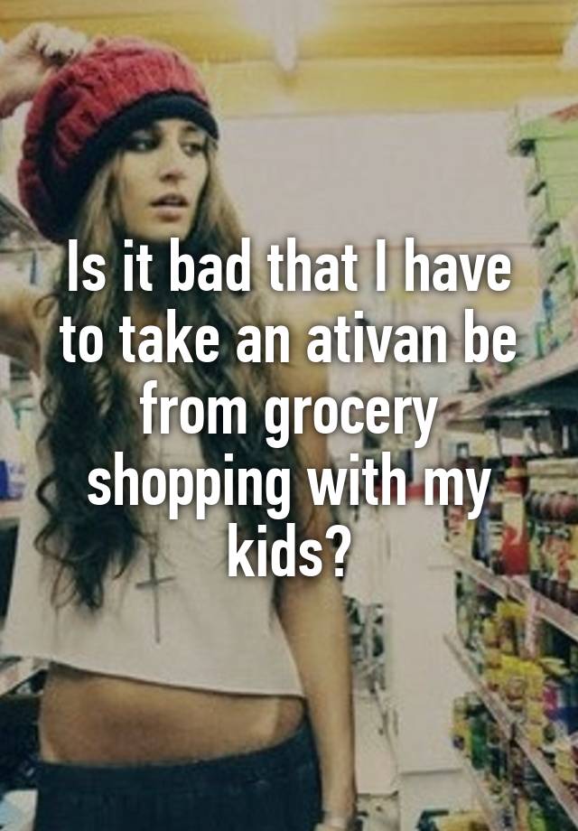 Is it bad that I have to take an ativan be from grocery shopping with my kids?