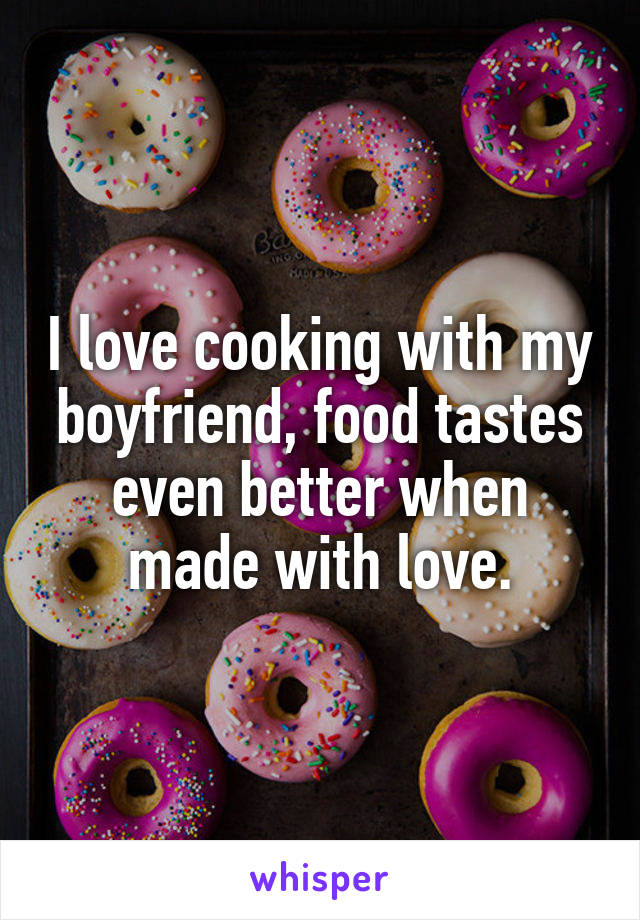 I love cooking with my boyfriend, food tastes even better when made with love.