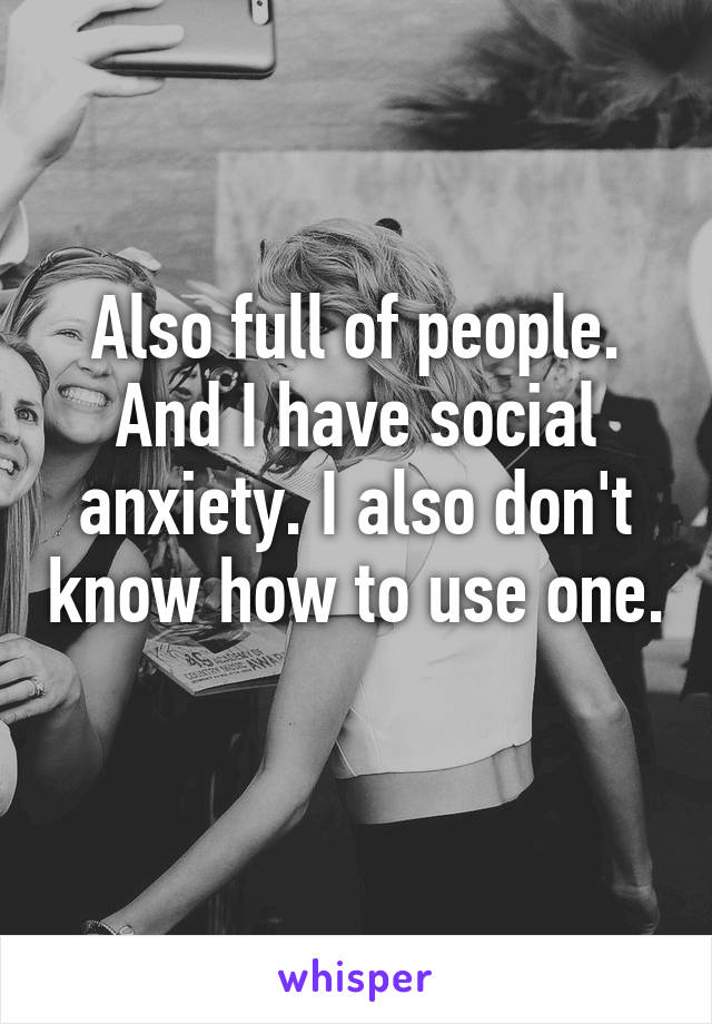 Also full of people. And I have social anxiety. I also don't know how to use one.  