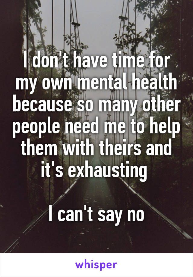 I don't have time for my own mental health because so many other people need me to help them with theirs and it's exhausting 

I can't say no