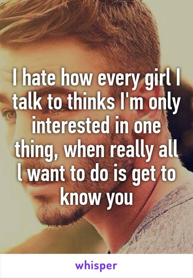 I hate how every girl I talk to thinks I'm only interested in one thing, when really all l want to do is get to know you