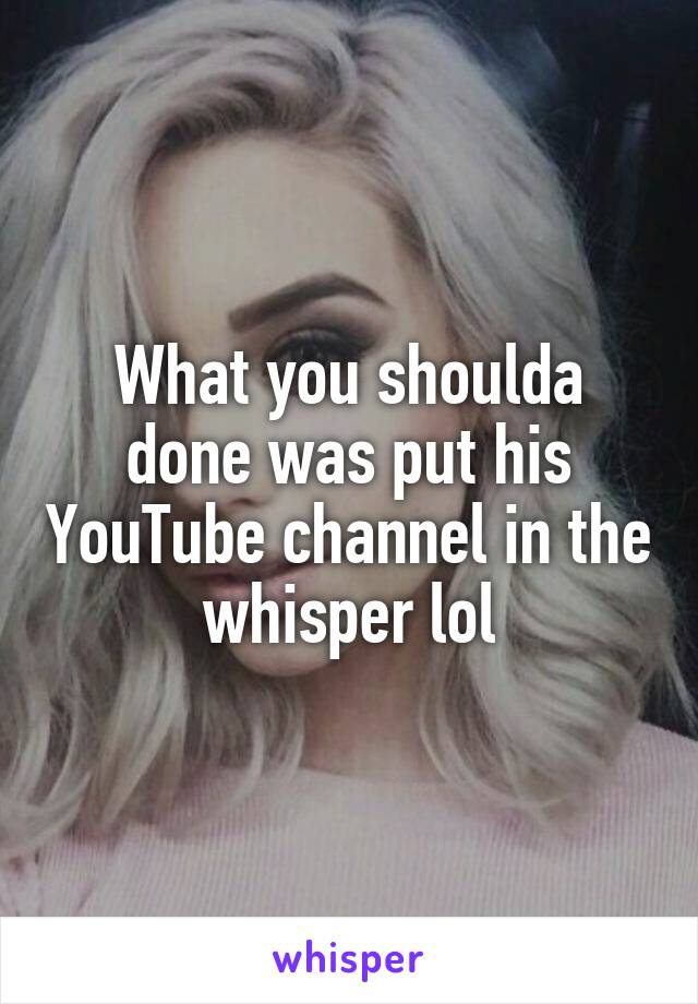 What you shoulda done was put his YouTube channel in the whisper lol