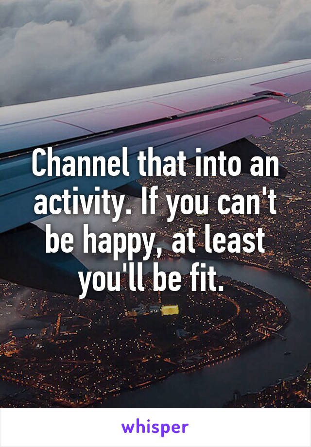 Channel that into an activity. If you can't be happy, at least you'll be fit. 