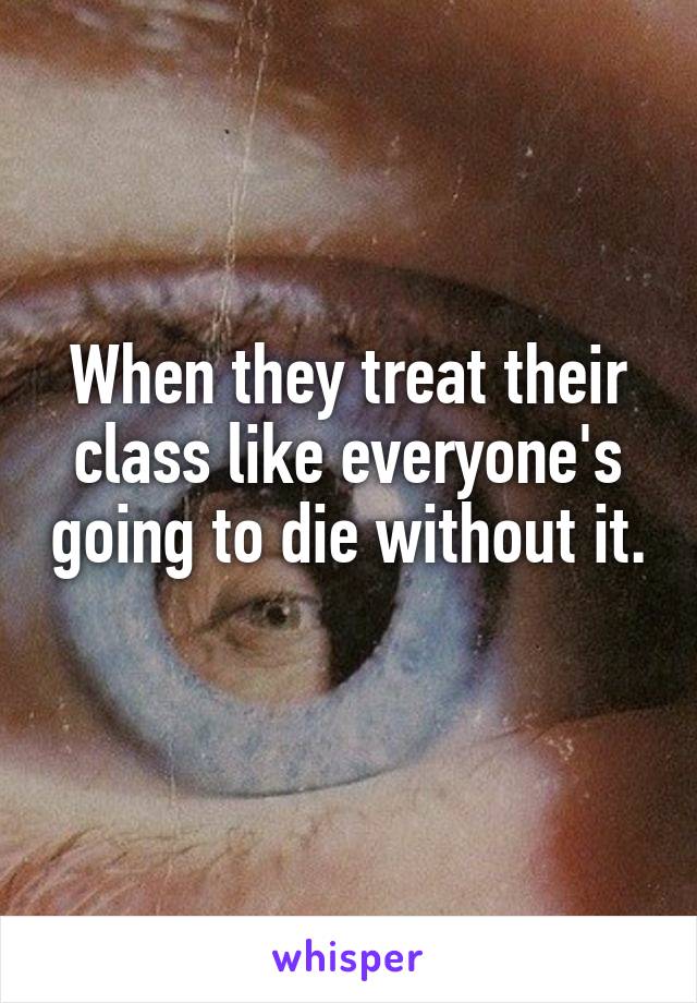 When they treat their class like everyone's going to die without it. 