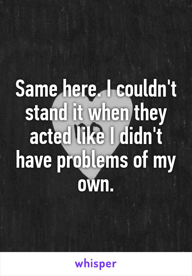 Same here. I couldn't stand it when they acted like I didn't have problems of my own.