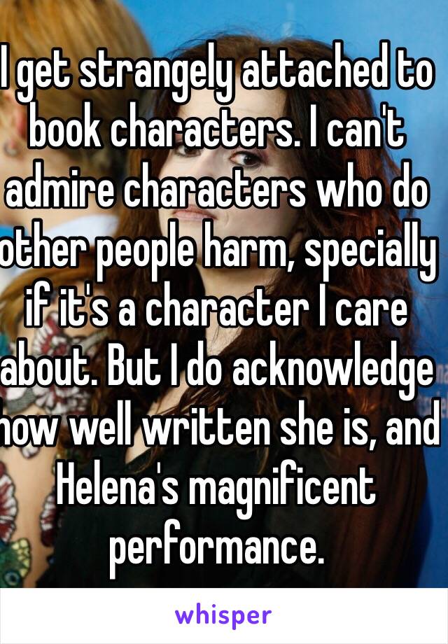 I get strangely attached to book characters. I can't admire characters who do other people harm, specially if it's a character I care about. But I do acknowledge how well written she is, and Helena's magnificent performance.