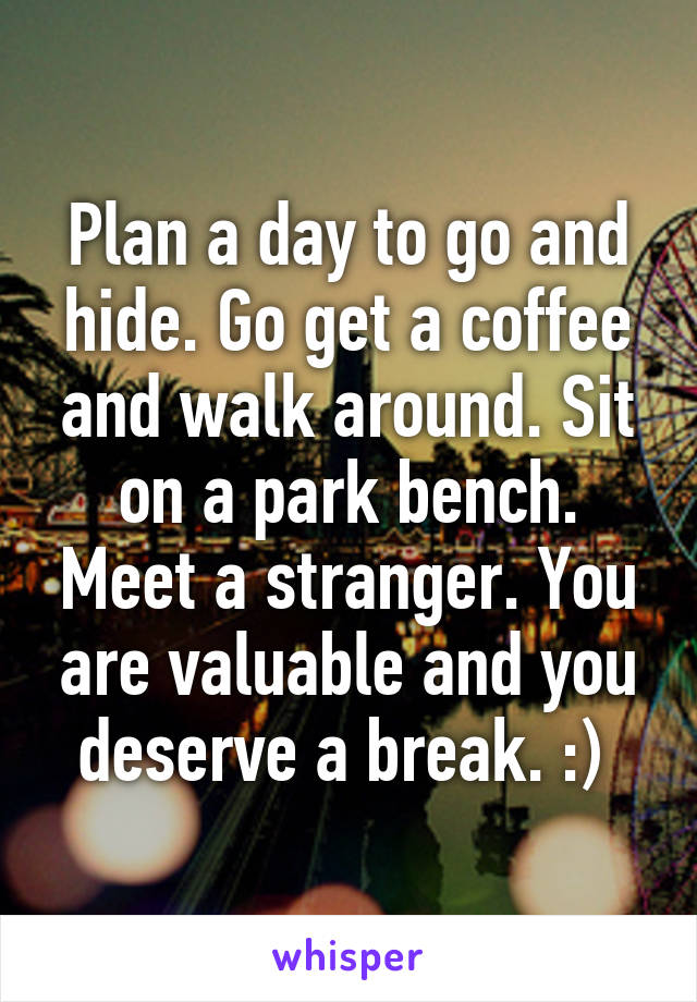 Plan a day to go and hide. Go get a coffee and walk around. Sit on a park bench. Meet a stranger. You are valuable and you deserve a break. :) 