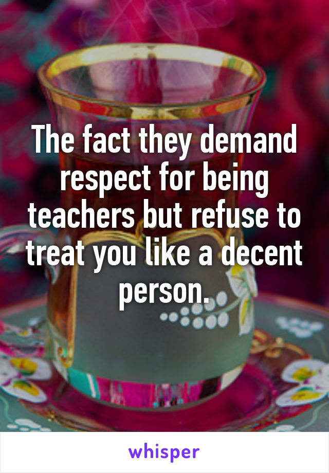The fact they demand respect for being teachers but refuse to treat you like a decent person.
