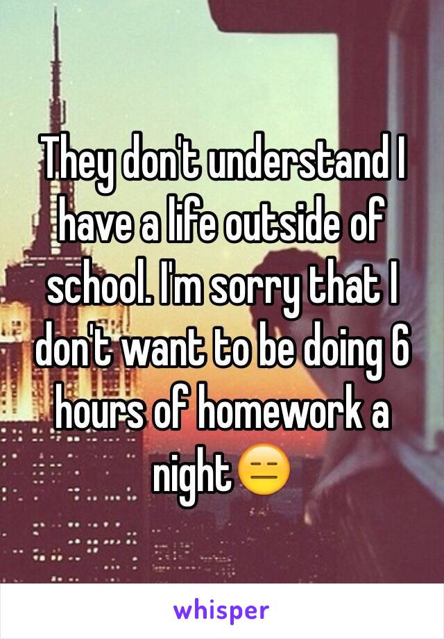 They don't understand I have a life outside of school. I'm sorry that I don't want to be doing 6 hours of homework a night😑