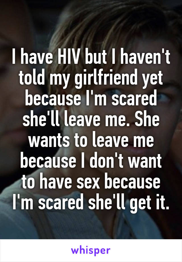I have HIV but I haven't told my girlfriend yet because I'm scared she'll leave me. She wants to leave me because I don't want to have sex because I'm scared she'll get it.