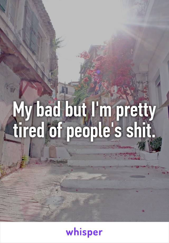 My bad but I'm pretty tired of people's shit.