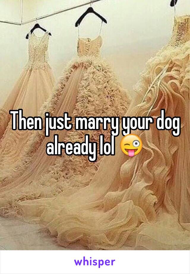 Then just marry your dog already lol 😜
