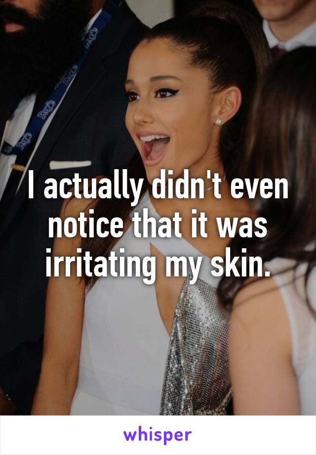 I actually didn't even notice that it was irritating my skin.