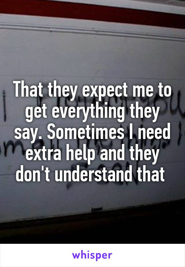 That they expect me to get everything they say. Sometimes I need extra help and they don't understand that 