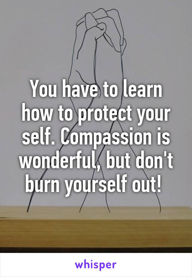 You have to learn how to protect your self. Compassion is wonderful, but don't burn yourself out! 