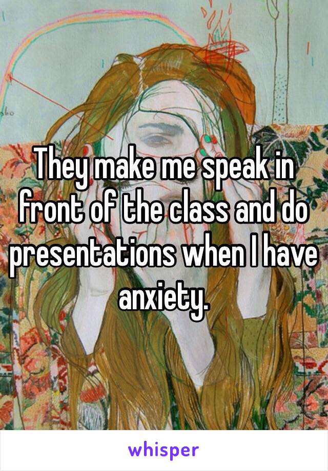 They make me speak in front of the class and do presentations when I have anxiety.