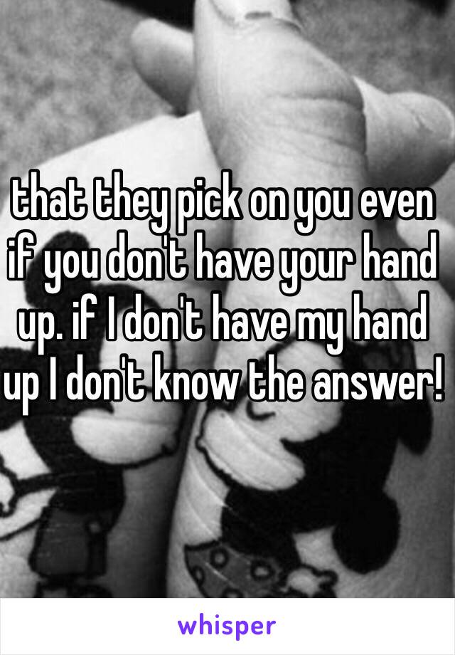 that they pick on you even if you don't have your hand up. if I don't have my hand up I don't know the answer!
