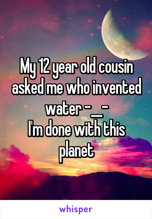My 12 year old cousin asked me who invented water -__-
I'm done with this planet
