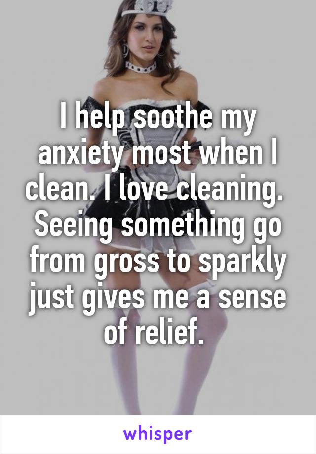 I help soothe my anxiety most when I clean. I love cleaning. 
Seeing something go from gross to sparkly just gives me a sense of relief. 