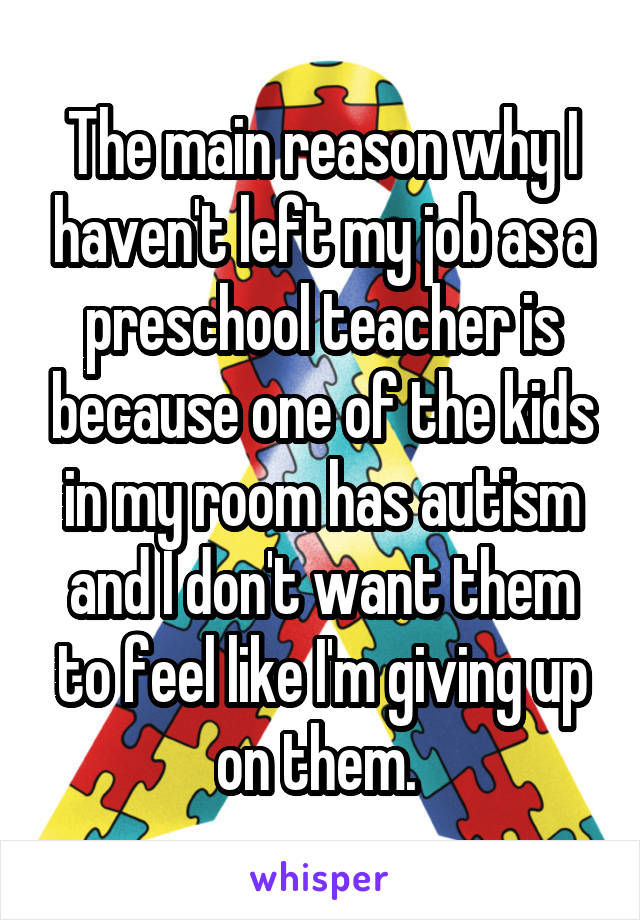The main reason why I haven't left my job as a preschool teacher is because one of the kids in my room has autism and I don't want them to feel like I'm giving up on them. 