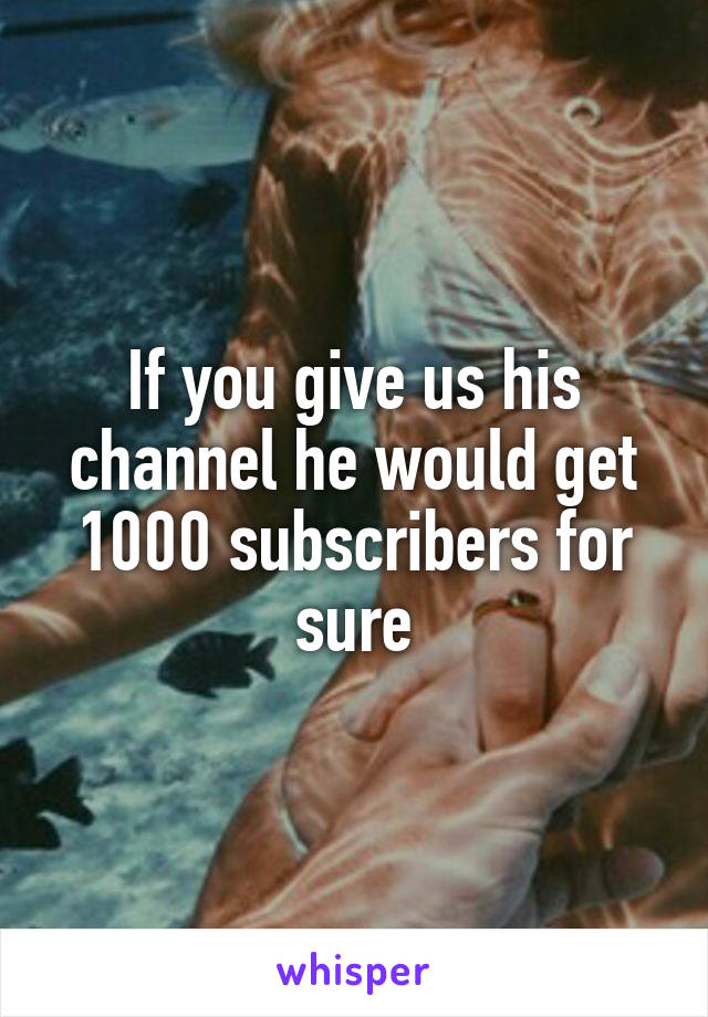 If you give us his channel he would get 1000 subscribers for sure