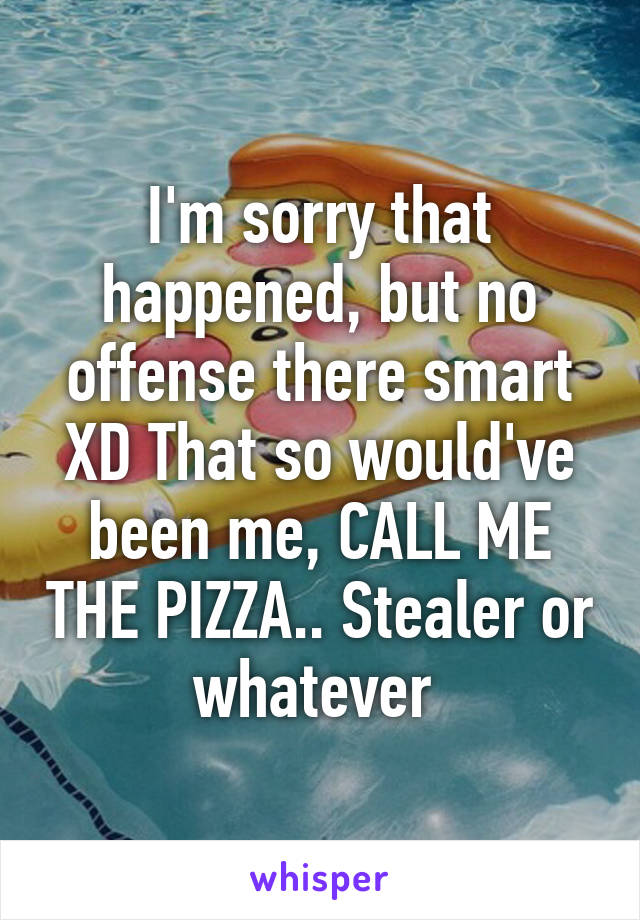 I'm sorry that happened, but no offense there smart XD That so would've been me, CALL ME THE PIZZA.. Stealer or whatever 