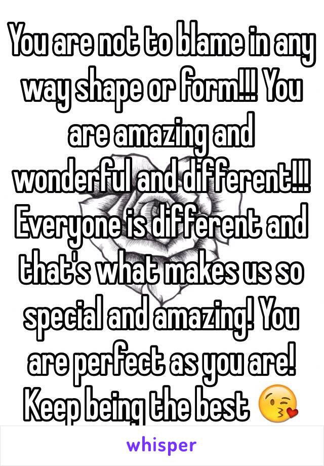 You are not to blame in any way shape or form!!! You are amazing and wonderful and different!!! Everyone is different and that's what makes us so special and amazing! You are perfect as you are! Keep being the best 😘