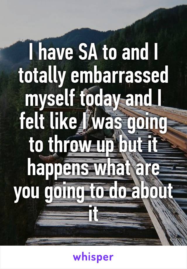 I have SA to and I totally embarrassed myself today and I felt like I was going to throw up but it happens what are you going to do about it