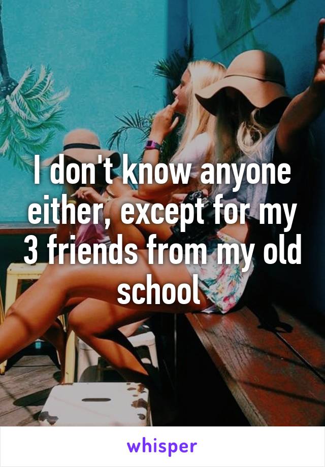 I don't know anyone either, except for my 3 friends from my old school 