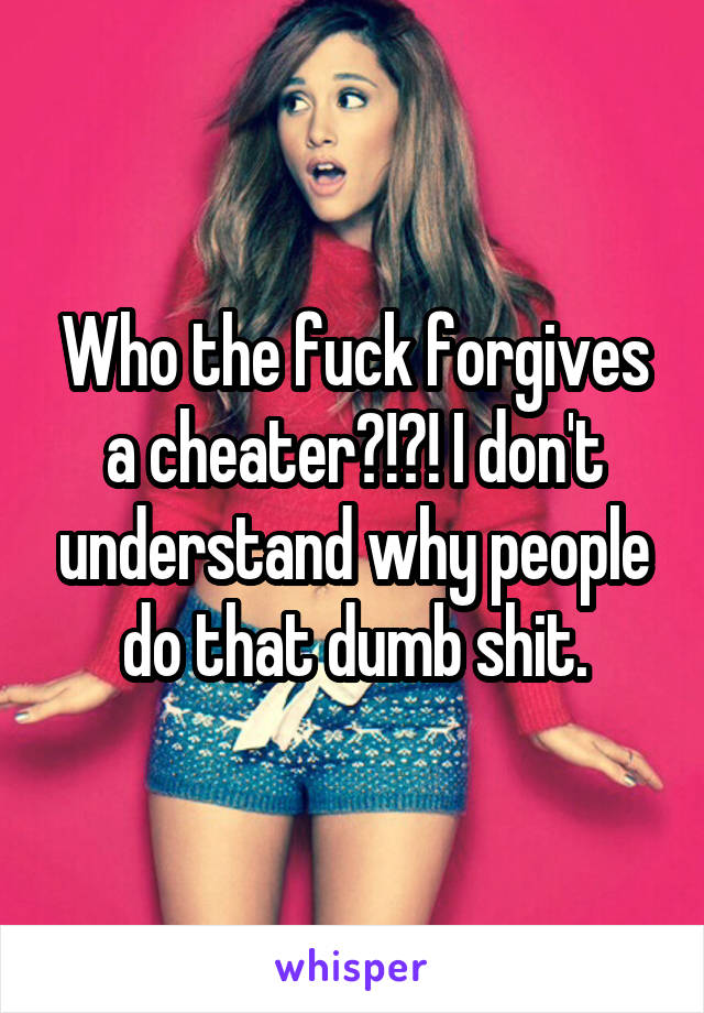 Who the fuck forgives a cheater?!?! I don't understand why people do that dumb shit.