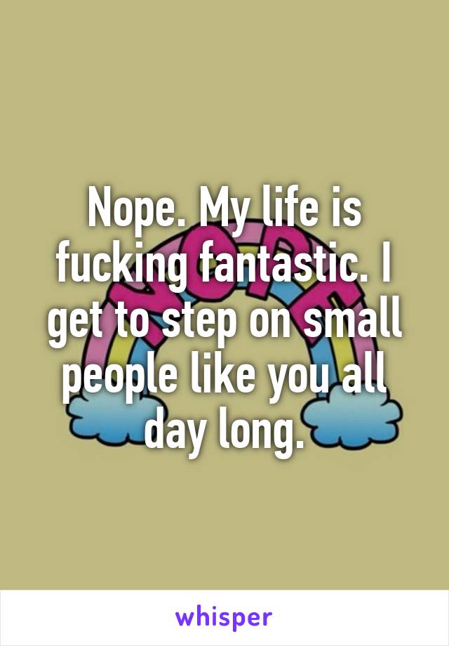 Nope. My life is fucking fantastic. I get to step on small people like you all day long.