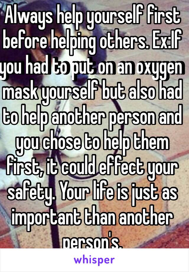 Always help yourself first before helping others. Ex:If you had to put on an oxygen mask yourself but also had to help another person and you chose to help them first, it could effect your safety. Your life is just as important than another person's. 