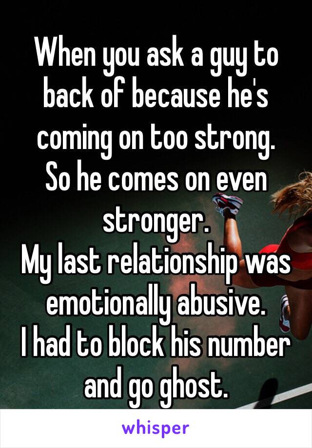 When you ask a guy to back of because he's coming on too strong. 
So he comes on even stronger. 
My last relationship was emotionally abusive. 
I had to block his number and go ghost.