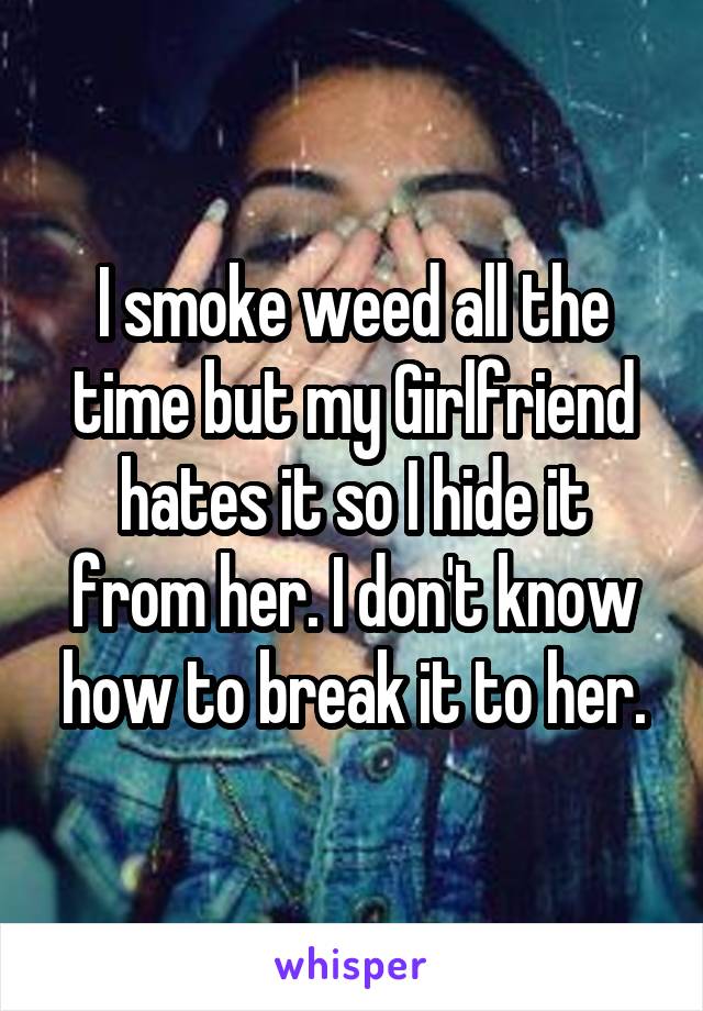 I smoke weed all the time but my Girlfriend hates it so I hide it from her. I don't know how to break it to her.