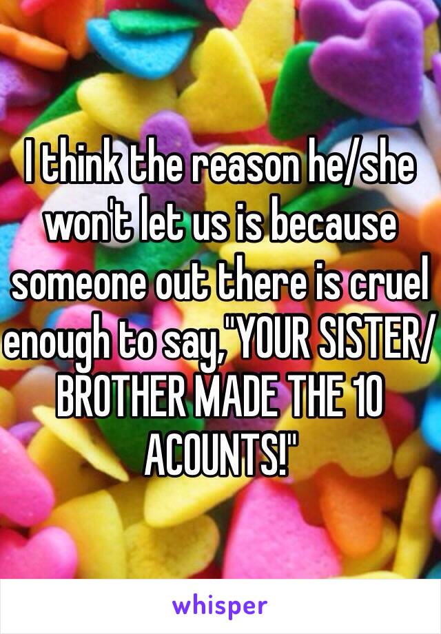 I think the reason he/she won't let us is because someone out there is cruel enough to say,"YOUR SISTER/BROTHER MADE THE 10 ACOUNTS!"