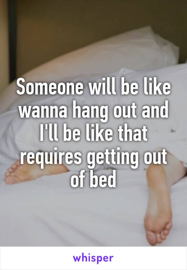 Someone will be like wanna hang out and I'll be like that requires getting out of bed