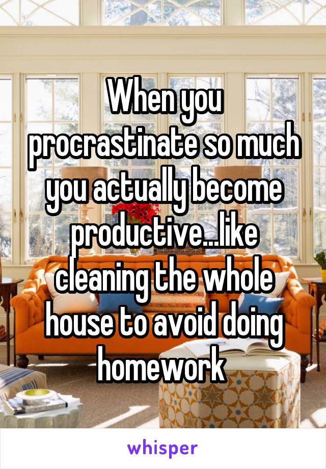 When you procrastinate so much you actually become productive...like cleaning the whole house to avoid doing homework 