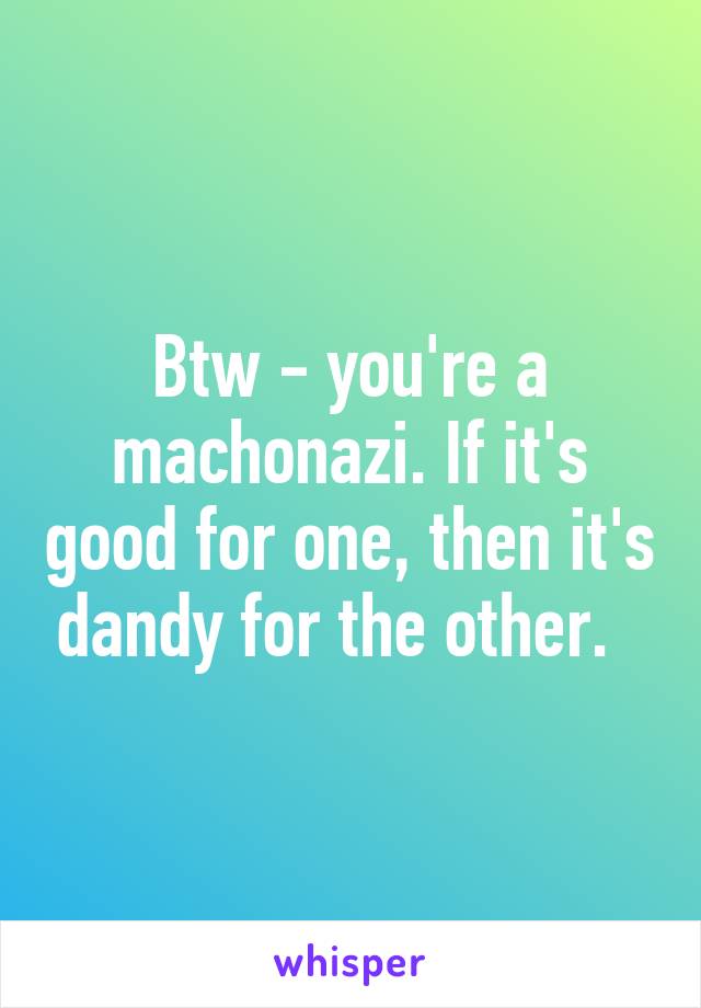 Btw - you're a machonazi. If it's good for one, then it's dandy for the other.  