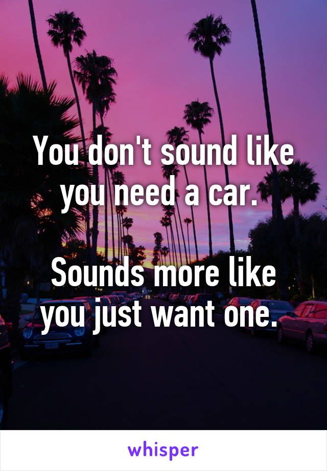 You don't sound like you need a car. 

Sounds more like you just want one. 