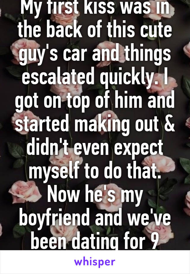 My first kiss was in the back of this cute guy's car and things escalated quickly. I got on top of him and started making out & didn't even expect myself to do that. Now he's my boyfriend and we've been dating for 9 months.